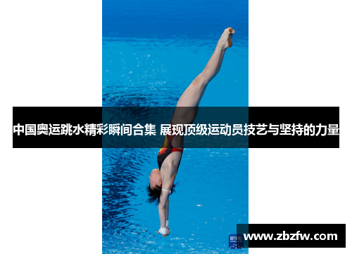 中国奥运跳水精彩瞬间合集 展现顶级运动员技艺与坚持的力量